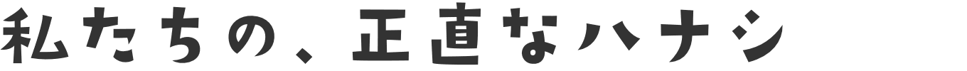 私たちの、正直なハナシ