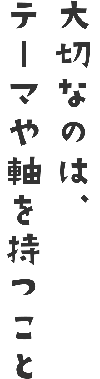 大切なのは、テーマや軸を持つこと